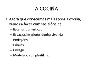 A COCIÑA
• Agora que coñecemos máis sobre a cociña,
vamos a facer composicións de:
– Escenas domésticas
– Espacios interiores dunha vivenda
– Bodegóns
– Cómics
– Collage
– Modelado con plastilina
 