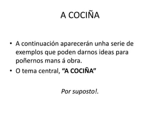 A COCIÑA
• A continuación aparecerán unha serie de
exemplos que poden darnos ideas para
poñernos mans á obra.
• O tema central, “A COCIÑA”
Por suposto!.
 