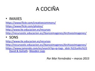 A COCIÑA
• IMAXES
https://www.flickr.com/creativecommons/
https://www.flickr.com/photos/
http://www.ite.educacion.es/recursos
http://recursostic.educacion.es//bancoimagenes/ArchivosImagenes/
• SONS
http://www.ite.educacion.es/recursos
http://recursostic.educacion.es//bancoimagenes/ArchivosImagenes/
https://www.jamendo.com/es/search?qs=q=tags_idstr:%22celtic%22
David & Goliath- Wooden Legs
Por Mar Fernández – marzo 2015
 