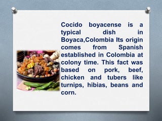 Cocido boyacense is a
typical dish in
Boyaca,Colombia Its origin
comes from Spanish
established in Colombia at
colony time. This fact was
based on pork, beef,
chicken and tubers like
turnips, hibias, beans and
corn.
 