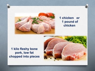 1 chicken or
1 pound of
chicken
1 kilo fleshy bone
pork, low fat
chopped into pieces
 