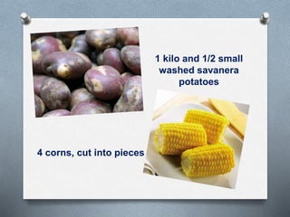 1 kilo and 1/2 small
washed savanera
potatoes
4 corns, cut into pieces
 