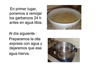 En primer lugar,
ponemos a remojar
los garbanzos 24 h
antes en agua tibia.
Al día siguiente :
Preparamos la olla
express c...