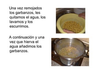 Una vez remojados
los garbanzos, les
quitamos el agua, los
lavamos y los
escurrimos.
A continuación y una
vez que hierva e...