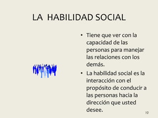 LA HABILIDAD SOCIAL
• Tiene que ver con la
capacidad de las
personas para manejar
las relaciones con los
demás.
• La habilidad social es la
interacción con el
propósito de conducir a
las personas hacia la
dirección que usted
desee. 10
 
