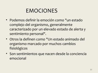 • Podemos definir la emoción como "un estado
complejo del organismo, generalmente
caracterizado por un elevado estado de alerta y
sentimiento personal".
• Otros la definen como "Un estado animado del
organismo marcado por muchos cambios
fisiológicos
• Son sentimientos que nacen desde la conciencia
emocional
11
EMOCIONES
 