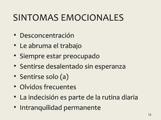 • Desconcentración
• Le abruma el trabajo
• Siempre estar preocupado
• Sentirse desalentado sin esperanza
• Sentirse solo (a)
• Olvidos frecuentes
• La indecisión es parte de la rutina diaria
• Intranquilidad permanente
16
SINTOMAS EMOCIONALES
 