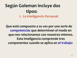 I. La Inteligencia Personal:
Que está compuesta a su vez por una serie de
competencias que determinan el modo en
que nos relacionamos con nosotros mismos.
Esta inteligencia comprende tres
componentes cuando se aplica en el trabajo:
4
Según Goleman incluye dos
tipos:
 