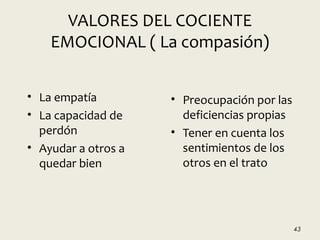 VALORES DEL COCIENTE
EMOCIONAL ( La compasión)
• La empatía
• La capacidad de
perdón
• Ayudar a otros a
quedar bien
• Preocupación por las
deficiencias propias
• Tener en cuenta los
sentimientos de los
otros en el trato
43
 