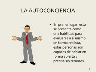 LA AUTOCONCIENCIA
• En primer lugar, esta
se presenta como
una habilidad para
evaluarse a si mismo
en forma realista,
estas personas son
capaces de hablar en
forma abierta y
precisa sin temores.
5
 
