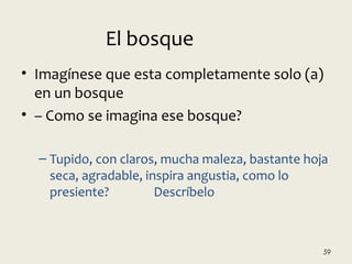 • Imagínese que esta completamente solo (a)
en un bosque
• – Como se imagina ese bosque?
– Tupido, con claros, mucha maleza, bastante hoja
seca, agradable, inspira angustia, como lo
presiente? Descríbelo
59
El bosque
 