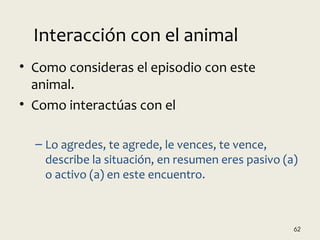 • Como consideras el episodio con este
animal.
• Como interactúas con el
– Lo agredes, te agrede, le vences, te vence,
describe la situación, en resumen eres pasivo (a)
o activo (a) en este encuentro.
62
Interacción con el animal
 