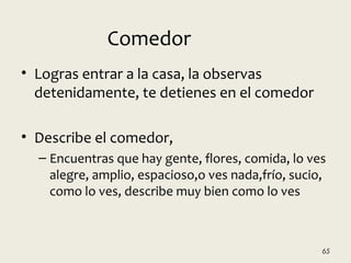 • Logras entrar a la casa, la observas
detenidamente, te detienes en el comedor
• Describe el comedor,
– Encuentras que hay gente, flores, comida, lo ves
alegre, amplio, espacioso,o ves nada,frío, sucio,
como lo ves, describe muy bien como lo ves
65
Comedor
 