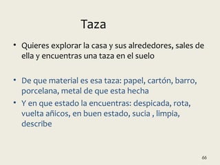 • Quieres explorar la casa y sus alrededores, sales de
ella y encuentras una taza en el suelo
• De que material es esa taza: papel, cartón, barro,
porcelana, metal de que esta hecha
• Y en que estado la encuentras: despicada, rota,
vuelta añicos, en buen estado, sucia , limpia,
describe
66
Taza
 
