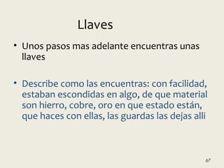 • Unos pasos mas adelante encuentras unas
llaves
• Describe como las encuentras: con facilidad,
estaban escondidas en algo, de que material
son hierro, cobre, oro en que estado están,
que haces con ellas, las guardas las dejas alli
67
Llaves
 