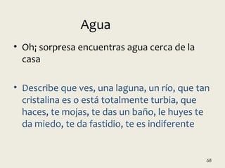 • Oh¡ sorpresa encuentras agua cerca de la
casa
• Describe que ves, una laguna, un río, que tan
cristalina es o está totalmente turbia, que
haces, te mojas, te das un baño, le huyes te
da miedo, te da fastidio, te es indiferente
68
Agua
 