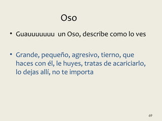 • Guauuuuuuu un Oso, describe como lo ves
• Grande, pequeño, agresivo, tierno, que
haces con él, le huyes, tratas de acariciarlo,
lo dejas allí, no te importa
69
Oso
 