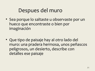 • Sea porque lo saltaste u observaste por un
hueco que encontraste o bien por
imaginación
• Que tipo de paisaje hay al otro lado del
muro: una pradera hermosa, unos peñascos
peligrosos, un desierto, describe con
detalles ese paisaje
71
Despues del muro
 