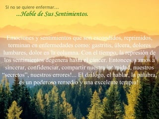 ...Hable de Sus Sentimientos.
Emociones y sentimientos que son escondidos, reprimidos,
terminan en enfermedades como: gastritis, úlcera, dolores
lumbares, dolor en la columna. Con el tiempo, la represión de
los sentimientos degenera hasta el cáncer. Entonces, vamos a
sincerar, confidenciar, compartir nuestra intimidad, nuestros
“secretos”, nuestros errores!... El diálogo, el hablar, la palabra,
es un poderoso remedio y una excelente terapia!
Si no se quiere enfermar...
78
 