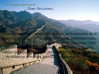 Si no quiere enfermarse...
...Tome Decisiones.
La persona indecisa permanece en duda, en la ansiedad, en la
angustia. La indecisión acumula problemas, preocupaciones,
agresiones. La historia humana es hecha de decisiones. Para
decidir es preciso saber renunciar, saber perder ventajas y
valores para ganar otros. Las personas indecisas son víctimas
de dolencias nerviosas, gástricas y problemas de la piel.
79
 