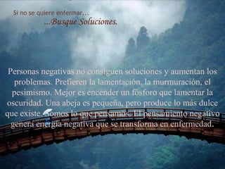 Si no se quiere enfermar...
...Busque Soluciones.
Personas negativas no consiguen soluciones y aumentan los
problemas. Prefieren la lamentación, la murmuración, el
pesimismo. Mejor es encender un fósforo que lamentar la
oscuridad. Una abeja es pequeña, pero produce lo más dulce
que existe. Somos lo que pensamos. El pensamiento negativo
genera energía negativa que se transforma en enfermedad.
80
 