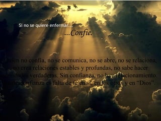 Si no se quiere enfermar...
...Confie.
Quien no confía, no se comunica, no se abre, no se relaciona,
no crea relaciones estables y profundas, no sabe hacer
amistades verdaderas. Sin confianza, no hay relacionamiento.
La desconfianza es falta de fe en sí, en los otros y en “Dios”.
83
 