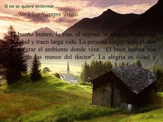 Si no se quiere enfermar...
...No Viva Siempre Triste.
El bueno humor, la risa, el reposo, la alegría, recuperan
la salud y traen larga vida. La persona alegre tiene el don
de alegrar el ambiente donde vive. “El buen humor nos
salva de las manos del doctor”. La alegría es salud y
terapia.
84
 