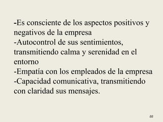 -Es consciente de los aspectos positivos y
negativos de la empresa
-Autocontrol de sus sentimientos,
transmitiendo calma y serenidad en el
entorno
-Empatía con los empleados de la empresa
-Capacidad comunicativa, transmitiendo
con claridad sus mensajes.
88
 