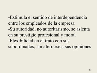 -Estimula el sentido de interdependencia
entre los empleados de la empresa
-Su autoridad, no autoritarismo, se asienta
en su prestigio profesional y moral
-Flexibilidad en el trato con sus
subordinados, sin aferrarse a sus opiniones
89
 