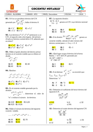 CURSO: ÁLGEBRA GRADO : 4TO NIVEL: Secundaria FECHA : / / 2014
Página | 1
COCIENTES NOTABLES
01.- Si A es un penúltimo término del C.N.
generado por
40 10
4
x y
x y
−
+
, hallar el término A.
A) x9
y8
B) x4
y8
C) –x8
y9
D) –x4
y8
E) x8
y9
02.- Los términos x26
a15
; x22
a25
pertenecen a un
C.N.; el segundo está a dos lugares del primero.
¿Cuál es el término central dicho C.N, sabiendo que
es entero?
A) x16
a40
B) x30
a10
C) x28
a20
D) x20
a50
E) x24
a20
03.- Hallar el grado absoluto del décimo primer
término en el cociente notable que se obtiene al
dividir.
52
1523
−
−+
−
−
n
nn
yx
yx
A) 25 B) 34 C) 40
D) 60 E) 66
04.- Resolver:
1
2
....
1...
2
32343638
272747678
+
++−+−
−+−+−
x
xxxx
xxxxx
A) x20
-1 B) x80
-1 C) x80
-1
D) x40
-1 E) x60
-1
05.- En el cociente notable generado por la
división:
31
57203520
−+
−+
+
+
mm
mm
yx
yx
, determinar el, valor de
“m” e indicar el número de términos.
A) 2;22 B) 4; 23 C) 6;24
D) 8;25 E) 10;26
06.- Hallar el número de términos del siguiente
cociente notable.
....... + x195
a140
– x190
a147
+ ...
A) 50 B) 60 C) 70
D) 80 E) 40
07.- La siguiente división:
24
28416
3
3
−
−
genera un C.N. cuyo término racional
es:
A) 16 B) 8 C) A y B
D) 34 E) 18
08.- Si la división
)(8
)()(
22
100100
yxxy
yxyx
+
−−+
genera un
cociente notable, calcular el valor número del
término central para x = 3 e y = 2 2
A) 1 B) 2 C) –1
D) -2 E) 3
09.- ¿Qué lugar ocupa el término de la forma
R[ab(a + b)2
]n
del C.N. generado por
22 11
2 2
(a b) (ab)
a 3ab b
+ +
+ +
?
A) 3 B) 6 C) 9
D) 8 E) 5
10.- Si al efectuar: 1
4444
−
−
−
−
xx
xx
se encontró que:
T(100) . T(200) . T(250)= 2-47
Determinar: “x”
A) 7 B) 7
3 C) 7
2
D) 2 E) 3
11.- Determine el coeficiente del tercer término del
siguiente C.N.
( )
( )
18 242x m
3 42x m
−
−
a) 512 b) 8 c) 32
d) 4 e) NA
12.- Determine el cuarto término del siguiente C.N.
77 33 3 2
33 3 2
−
−
a) 6 b) 3 2 c) 36
d) 12 d) 3 3
 