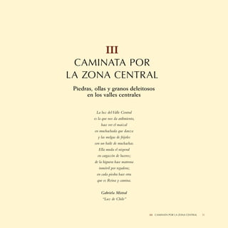 III
 CAMINATA POR
LA ZONA CENTRAL
 Piedras, ollas y granos deleitosos
      en los valles centrales

          La luz del Valle Central
         es la que nos da ardimiento,
             hace ver el maizal
         en muchachada que danza
           y las melgas de frijoles
         son un baile de muchachas.
            Ella muda el nisperal
           en cargazón de luceros;
         de la higuera hace matrona
            inmóvil por regadora;
          en cada piedra hace otra
           que es Reina y camina.


             Gabriela Mistral
              “Luz de Chile”


                                        III CAMINATA II SABORES NORTINOS
                                                     POR LA ZONA CENTRAL   51
 