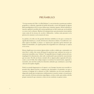 PREÁMBULO

    “Cocinas mestizas de Chile - La Olla Deleitosa” es una invitación a transitar por senderos
    geográﬁcos y culturales, siguiendo las huellas del pasado, a través del lenguaje de algunos
    platos paradigmáticos de las cocinas chilenas que continúan vigentes. Hemos utilizado en
    nuestros capítulos la metáfora del caminar guiados por un hilo común que son las piedras
    y su nexo con lo culinario. Muchas de las preparaciones que presentamos tienen piedras
    como centro de las técnicas de cocción y elaboración, e incluso están presentes en las
    prácticas de consumo y en las maneras de mesa.

    Las piedras y las ollas son dos grandes dominios simbólicos en los que se asientan los
    signiﬁcados históricos y sociales del discurso alimenticio chileno. Con diferentes sen-
    tidos según la localidad, se juntan y se separan para especiﬁcar gestos humanos que
    hablan de identidades y de aquella producción inagotable de lo cultural que se expresa
    en la cocina.

    Hemos elegido para esta aventura algunos platos cocidos y salados que, contrastados con
    otros fríos y crudos, dan cuenta del juego de oposiciones que contienen las recetas co-
    múnmente entendidas como “chilenas”. Es imposible abarcar el amplio universo de la an-
    tropología de la alimentación, sobre todo considerando la precariedad de conocimientos
    que nos asiste. Por ello nos hemos centrado sólo en algunos platos regionales del norte,
    centro y sur de Chile. Este trabajo tampoco reconstruye los menús locales, regionales o
    nacionales, sino más bien analiza los elementos culturales que constituyen y yacen bajo
    cada uno de los platos elegidos.

    Desde esa mirada fragmentaria en el espacio y en el tiempo, hacemos este recorrido es-
    perando abrir algunas brechas y conjeturas que interroguen a la gramática con que se
    construye el lenguaje de lo culinario en Chile. Anhelamos con este texto entreabrir el
    abigarrado mundo que incorporamos cotidianamente en nuestro cuerpo y en nuestra psi-
    quis, trayendo a la lectura memorias arqueológicas, escritas y orales, que ayudan a develar
    porqué comemos lo que comemos y cómo eso nos constituye en quienes somos.




6
 