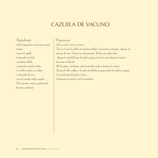 CAZUELA DE VACUNO

Ingredientes                                  Preparación
1 kilo de tapapecho o carne para cazuela      Lave y corte la carne en 8 trozos.
8 papas                                       Fría en el aceite la cebolla, la zanahoria rallada, el pimiento y el orégano. Agregue las
8 trozos de zapallo                           8 presas de carne. Sazone con sal y pimienta. Dórelas por ambos lados.
8 rebanadas de choclo                         Agregue la mitad del agua hirviendo y ponga a hervir la carne durante 45 minutos
1 zanahoria rallada                           hasta que esté blanda.
1/2 pimiento cortado en tiritas               Pele las papas, zanahorias, corte los porotitos verdes y desgrane las arvejas.
1/2 cebolla cortada en cuadritos              Destape la olla, veriﬁque si la carne está blanda y agregue todas las verduras; agregue
2 cucharadas de arroz                         el resto del agua hirviendo y el arroz.
1 taza de porotitos verdes sesgados           Espolvorear con perejil y servir de inmediato.
Sal y pimienta, arvejas, perejil picado
ﬁno para espolvorear.




66    COCINASDELEITOSA,DE CHILE, La Olla Deleitosa
      LA OLLA MESTIZAS Cocinas Mestizas de Chile
 