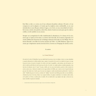Este libro se abre y se cierra con el uso culinario de piedras calientes. El norte y el sur
comparecen con la calapurca y el curanto que las emplean como combustible, en un caso
introducidas en una olla para calentar el agua, y en el otro, en una concavidad en la tierra.
En la zona central, otras piedras, ahora frías, darán el matiz necesario para que lo crudo se
exhiba y revele también su uso arcaico.

Siempre nos acompañarán las ollas simbolizando la abundancia y lo cósmico de la exis-
tencia que se expresa en los mitos, en el deseo de lo hervido, de lo nutricio, ﬁgurado en el
vientre doblemente femenino de un hallazgo milenario efectuado en el río Maipo. Por eso
hemos llamado a este libro la Cocinas mestizas de Chile - La Olla Deleitosa, signo recu-
rrente que compromete nuestra travesía de leer y leernos en el lenguaje de nuestra cocina.



                                                                       La autora



                                                              La Ciudad Deleitosa*

En medio de la selva de Nahuelbuta, hay una ciudad donde las personas viven sin trabajar y tienen a su mano abundante
y exquisita alimentación, los árboles producen ropa y zapatos. Las paredes de las casas de esa ciudad son de queso, las vigas
de pasta de azúcar y los postes de caramelo. Los techos son de tejas de sopaipillas, y cada mañana, antes del amanecer, cae
sobre la ciudad una fría lluvia de miel de peras que da sabor a los techos. Los vergeles producen ensaladas preparadas y hay
toda clase de alimentos como el “causeo” de patas, cebolla y ají. Las vacas dan chocolate y ponche en leche, mientras las
cotorras cantan cuecas. Atraviesa la ciudad un río de agua ardiente de Chillán, que se junta con otro de agua hervida que
pasa por sitios donde crece el culén y que al caer por una manguera se enfría instantáneamente produciendo el “ponche en
culén”. También hay pozos de cerveza y vertientes de “chuﬂay” (mezcla de una bebida gaseosa dulce con una alcohólica).
Asimismo hay vinos de río tinto y blanco. Las escopetas derriban a los pájaros escabechados. Los chanchos andan cocidos,
con los platos en el lomo y se ofrecen para ser comidos. En esa ciudad cada vez que alguien come algo o extrae una cosa,
manos invisibles lo reponen de inmediato


*   Extraído de Mitos de Chile. Diccionario de seres, magias y encantos, Sonia Montecino, Santiago 2004.




                                                                                                                                7
 