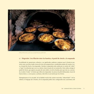 El horno de barro abre sus puertas para que salga el humeante pastel de choclo.



c) Disgresión. Una ﬁliación entre las humitas, el pastel de choclo y la empanada

Escudriñando las operaciones culinarias y sus signiﬁcados, podemos conjeturar que la humita se pre-
senta como una línea madre inversa de otras dos preparaciones consideradas propias de nuestra coci-
na: el pastel de choclo y las empanadas. Humitas y empanadas están unidas por su carácter de “cubrir”
o “tapar” los alimentos que van en su interior, hasta el punto de no translucirlos. Entre ambos emerge el
pastel de choclo, que supone una pasta de maíz similar a la de las humitas, pero que esta vez, azucara-
da, recubre el “pino” -el mismo que rellena las empanadas- las presas de pollo deshuesadas, trozos de
huevos duros y a veces pasas y aceitunas, todo ello en una fuente que irá al horno.

Detengámosnos en lo envuelto. Se ha hablado mucho del carácter encerrado, “imbunchado”73 de los
chilenos. El lenguaje de la humita y de la empanada podría estar conﬁgurando esta característica del




                                                                                  III CAMINATA II SABORES NORTINOS
                                                                                               POR LA ZONA CENTRAL   75
 
