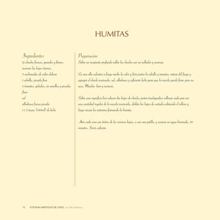 HUMITAS

Ingredientes                                  Preparación
12 choclos frescos, grandes y ﬁrmes,          Sobre un recipiente profundo rallar los choclos con un rallador y reservar.
reservar las hojas tiernas.
3 cucharadas de color chilena                 En una olla calentar a fuego medio la color y freír juntos la cebolla y tomates, retirar del fuego y
1 cebolla, picada ﬁna                         agregar el choclo reservado, sal, albahaca y suﬁciente leche para que la mezcla quede ﬁrme pero no
4 tomates, pelados, sin semillas y picados    seca. Mezclar bien y reservar.
ﬁnos
sal                                           Sobre una superﬁcie lisa colocar dos hojas de choclo, juntar traslapadas; rellenar cada par con
albahaca fresca picada                        una cantidad regular de la mezcla reservada, doblar las hojas de costado cubriendo el relleno y
1 1/2 tazas (360ml) de leche                  luego cruzar los extremos formando la humita.

                                              Atar cada una con tiritas de las mismas hojas, o con una pitilla, y cocinar en agua hirviendo, 30
                                              minutos. Servir caliente.




78    COCINASDELEITOSA,DE CHILE, La Olla Deleitosa
      LA OLLA MESTIZAS Cocinas Mestizas de Chile
 