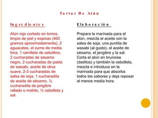 Tartar De Atún Ingredientes Atún rojo cortado en lomos, limpio de piel y espinas (400 gramos aproximadamente), 2 aguacates, el zumo de media lima, 1 ramillete de cebollino, 2 cucharadas de sésamo negro, 2 cucharadas de pasta de wasabi, aceite de oliva suave, 2-3 cucharadas de salsa de soja, 1 cucharadita de aceite de sésamo, ½ cucharadita de jengibre rallado o molido, ½ cebolleta y sal. Elaboración  Prepara la marinada para el atún, mezcla el aceite con la salsa de soja, una puntita de wasabi (al gusto), el aceite de sésamo, el jengibre y la sal. Corta el atún en brunoise (daditos) y también la cebolleta, mezcla e introduce en la marinada para que absorba todos los sabores y deja reposar al menos media hora. 