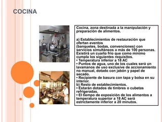 COCINA

         Cocina, zona destinada a la manipulación y
         preparación de alimentos.

         a) Establecimientos de restauración que
         ofertan eventos
         (banquetes, bodas, convenciones) con
         servicios simultáneos a más de 100 personas.
         Existirá un cuarto frío que como mínimo
         cumpla los siguientes requisitos.
         • Temperatura inferior a 18 AC
         • Puntos de agua, uno de los cuales será un
         lavamanos de uso exclusive de accionamiento
         no manual, dotado con jabón y papel de
         secado.
         • Recipiente de basura con tapa y bolsa en su
         interior.
         b) Resto de establecimientos.
         • Estarán dotados de timbres o cubetas
         refrigeradas.
         • El tiempo de exposición de los alimentos a
         temperatura superior a 18 AC será
         estrictamente inferior a 20 minutos.
 