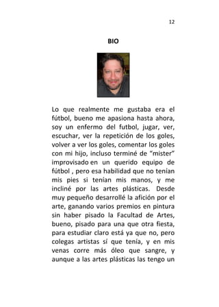 12
BIO
Lo que realmente me gustaba era el
fútbol, bueno me apasiona hasta ahora,
soy un enfermo del futbol, jugar, ver,
escuchar, ver la repetición de los goles,
volver a ver los goles, comentar los goles
con mi hijo, incluso terminé de “mister”
improvisado en un querido equipo de
fútbol , pero esa habilidad que no tenían
mis pies si tenían mis manos, y me
incliné por las artes plásticas. Desde
muy pequeño desarrollé la afición por el
arte, ganando varios premios en pintura
sin haber pisado la Facultad de Artes,
bueno, pisado para una que otra fiesta,
para estudiar claro está ya que no, pero
colegas artistas sí que tenía, y en mis
venas corre más óleo que sangre, y
aunque a las artes plásticas las tengo un
 