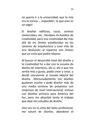 14
no quería ir a la universidad, que lo mío
era la cocina…, imposible!, lo que eres es
un vago!
El diseñar edificios, casas, centros
comerciales, etc., llenaban mi hambre de
creatividad, pero esa creatividad iba más
allá de los límites establecidos en los
cánones de arquitectura y tuve más de
una desilusión al toparme con límites
que yo creía que podía rebasar.
Al buscar el desarrollo total del diseño y
la creatividad fui a dar con la escuela de
diseño de interiores, ahí sí, ahí sí que me
sentía más a gusto, podía crear y crear, y
decidí vincularme al mundo laboral del
diseño. Afortunadamente mis diseños
gustaron mucho y pude diseñar más de
una media centena de proyectos con
empresas de nivel internacional, incluso
con diseños primicia para América del
Sur, pero me absorbió tanto el trabajo
que dejé mis estudios de diseño.
Una vez en la cima del éxito profesional,
me saturé de diseñar, abandoné el
 