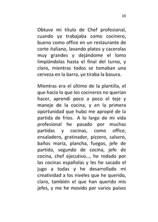 16
Obtuve mi título de Chef profesional,
cuando ya trabajaba como cocinero,
bueno como office en un restaurante de
corte italiano, lavando platos y cacerolas
muy grandes y dejándome el lomo
limpiándolas hasta el final del turno, y
claro, mientras todos se tomaban una
cerveza en la barra, yo tiraba la basura.
Mientras era el último de la plantilla, el
que hacía lo que los cocineros no querían
hacer, aprendí poco a poco el teje y
maneje de la cocina, y en la primera
oportunidad que hubo me apropié de la
partida de fríos. A lo largo de mi vida
profesional he pasado por muchas
partidas y cocinas, como office,
ensaladero, gratinador, pizzero, salsero,
baños maría, plancha, fuegos, jefe de
partida, segundo de cocina, jefe de
cocina, chef ejecutivo…, he rodado por
las cocinas españolas y les he sacado el
jugo a todas y he desarrollado mi
creatividad a los niveles que he querido,
claro, también el que han querido mis
jefes, y me he movido por varios países
 