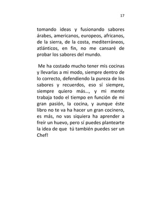 17
tomando ideas y fusionando sabores
árabes, americanos, europeos, africanos,
de la sierra, de la costa, mediterráneos,
atlánticos, en fin, no me cansaré de
probar los sabores del mundo.
Me ha costado mucho tener mis cocinas
y llevarlas a mi modo, siempre dentro de
lo correcto, defendiendo la pureza de los
sabores y recuerdos, eso sí siempre,
siempre quiero más…, y mi mente
trabaja todo el tiempo en función de mi
gran pasión, la cocina, y aunque éste
libro no te va ha hacer un gran cocinero,
es más, no vas siquiera ha aprender a
freír un huevo, pero sí puedes plantearte
la idea de que tú también puedes ser un
Chef!
 