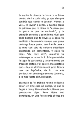 19
La cocina la sientes, la vives, y la llevas
dentro de ti a todo lado, ya que siempre
tendrás que comer o cocinar. Vamos a
ver…, te invitan a cenar, y cuando llegas
lo primero que te dicen es “espero que
te guste lo que he cocinado”, y la
atención se eleva a su máximo nivel con
cada bocado que te llevas a la boca, tu
anfitrión estará más tenso que una goma
de tanga hasta que no termines la cena y
te mire con cara de cordero degollado
esperando un comentario, y claro tú
dices “eh, muy rico”, mientras tu
estómago te recuerda lo fría que estaba
la sopa, la pasta sosa y la carne como un
trozo de cartón, y el postre, más pastoso
que…, bueno dejémoslo ahí, pero tienes
que ser hipócrita, de lo contrario
perderás un amigo que se cree cocinero,
o lo más fuerte aún, su ilusión.
Esa frase de “el trabajo no me lo llevo a
casa”, en éste caso no encaja, ya que si
llegas a casa y tienes hambre, tienes que
prepararte algo. Pero tiene sus
beneficios, en una fiesta serás el foco de
 