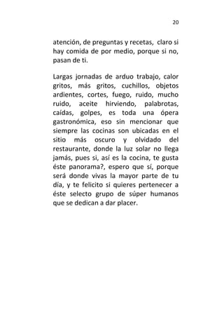 20
atención, de preguntas y recetas, claro si
hay comida de por medio, porque si no,
pasan de ti.
Largas jornadas de arduo trabajo, calor
gritos, más gritos, cuchillos, objetos
ardientes, cortes, fuego, ruido, mucho
ruido, aceite hirviendo, palabrotas,
caídas, golpes, es toda una ópera
gastronómica, eso sin mencionar que
siempre las cocinas son ubicadas en el
sitio más oscuro y olvidado del
restaurante, donde la luz solar no llega
jamás, pues si, así es la cocina, te gusta
éste panorama?, espero que sí, porque
será donde vivas la mayor parte de tu
día, y te felicito si quieres pertenecer a
éste selecto grupo de súper humanos
que se dedican a dar placer.
 