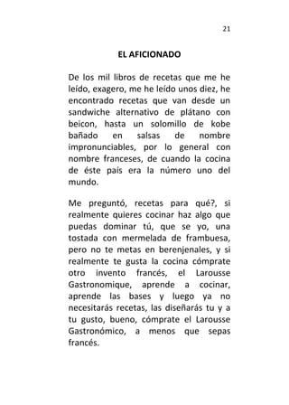 21
EL AFICIONADO
De los mil libros de recetas que me he
leído, exagero, me he leído unos diez, he
encontrado recetas que van desde un
sandwiche alternativo de plátano con
beicon, hasta un solomillo de kobe
bañado en salsas de nombre
impronunciables, por lo general con
nombre franceses, de cuando la cocina
de éste país era la número uno del
mundo.
Me preguntó, recetas para qué?, si
realmente quieres cocinar haz algo que
puedas dominar tú, que se yo, una
tostada con mermelada de frambuesa,
pero no te metas en berenjenales, y si
realmente te gusta la cocina cómprate
otro invento francés, el Larousse
Gastronomique, aprende a cocinar,
aprende las bases y luego ya no
necesitarás recetas, las diseñarás tu y a
tu gusto, bueno, cómprate el Larousse
Gastronómico, a menos que sepas
francés.
 