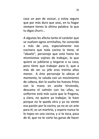 26
casa un pan de azúcar, y estoy seguro
que por más duro que seas, en tu hogar
siempre tienes la última palabra: lo que
tu digas churri…
A algunos les afecta tanto el carácter que
se vuelven ogros ermitaños, he conocido
a más de uno, especialmente ese
cocinero que toda cocina la tiene, el
“abuelo”, personaje que está hasta los
mismísimos cojines de trabajar, lo que
quiere es jubilarse y largarse a su casa,
pero tiene que trabajar para ti, que a
más de ser su jefe eres treinta años
menor. A éste personaje lo ubicas al
momento, te saluda con un movimiento
de cabeza, dan la vuelta los huevos fritos
con la mano en aceite hirviendo,
descama el salmón con las uñas, su
uniforme está más sucio que la fregona,
y claro, no quiere ya trabajar, lo hace
porque no le queda otra y ya no siente
esa pasión por la cocina, ya no es un arte
para él, es un martirio, y espero nunca te
lo topes en una cocina, y si te toca, pasa
de él, que no te corte las ganas de hacer
 
