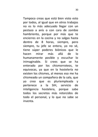 30
Tampoco creas que está bien visto esto
por todos, al igual que en otros trabajos
no es lo más adecuado llegar con un
pestazo a anís o con cara de zombie
hambriento, porque por más que te
encierres en la cocina y no salgas hasta
dentro de 8 horas, siempre, pero
siempre, tu jefe se entera, yo no sé,
tiene súper poderes biónicos que le
hacen mirar más allá de lo
humanamente posible y escuchar lo
inimaginable. Si crees que se ha
enterado por los chismorroteos, te
equivocas, ya que en la hostelería no
existen los chismes, al menos eso me ha
chismeado un compañera de la sala, que
yo creo que es pluriempleada y
pertenece a la SIH, servicio de
inteligencia hostelera, porque sabe
todos los secretos más retorcidos de
todo el personal, y lo que no sabe se
inventa.
 