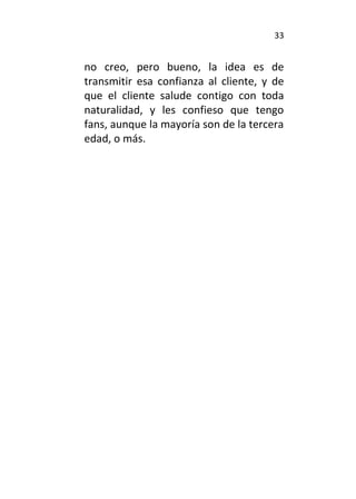 33
no creo, pero bueno, la idea es de
transmitir esa confianza al cliente, y de
que el cliente salude contigo con toda
naturalidad, y les confieso que tengo
fans, aunque la mayoría son de la tercera
edad, o más.
 