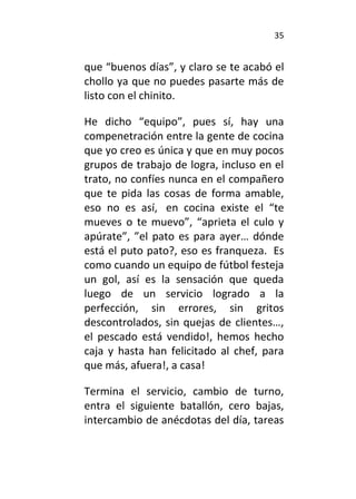 35
que “buenos días”, y claro se te acabó el
chollo ya que no puedes pasarte más de
listo con el chinito.
He dicho “equipo”, pues sí, hay una
compenetración entre la gente de cocina
que yo creo es única y que en muy pocos
grupos de trabajo de logra, incluso en el
trato, no confíes nunca en el compañero
que te pida las cosas de forma amable,
eso no es así, en cocina existe el “te
mueves o te muevo”, “aprieta el culo y
apúrate”, ”el pato es para ayer… dónde
está el puto pato?, eso es franqueza. Es
como cuando un equipo de fútbol festeja
un gol, así es la sensación que queda
luego de un servicio logrado a la
perfección, sin errores, sin gritos
descontrolados, sin quejas de clientes…,
el pescado está vendido!, hemos hecho
caja y hasta han felicitado al chef, para
que más, afuera!, a casa!
Termina el servicio, cambio de turno,
entra el siguiente batallón, cero bajas,
intercambio de anécdotas del día, tareas
 