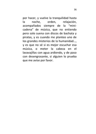 36
por hacer, y vuelve la tranquilidad hasta
la noche, orden, relajación,
acompañados siempre de la “mini-
cadena” de música, que no entiendo
pero solo suena con discos de bachata y
piratas, y es cuando me planteo uno de
los grandes misterios de la humanidad…,
y es que no sé si es mejor escuchar esa
música, o meter la cabeza en el
lavavajillas con agua ardiendo, y de paso
con desengrasante, si alguien lo prueba
que me avise por favor.
 